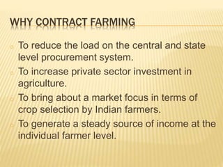 WHY CONTRACT FARMING
o To reduce the load on the central and state
level procurement system.
o To increase private sector investment in
agriculture.
o To bring about a market focus in terms of
crop selection by Indian farmers.
o To generate a steady source of income at the
individual farmer level.
 