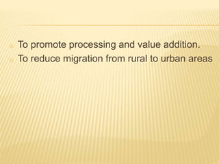 o To promote processing and value addition.
o To reduce migration from rural to urban areas
 