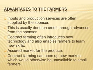 ADVANTAGES TO THE FARMERS
 Inputs and production services are often
supplied by the sponsor.
 This is usually done on credit through advances
from the sponsor.
 Contract farming often introduces new
technology and also enables farmers to learn
new skills.
 Assured market for the produce.
 Contract farming can open up new markets
which would otherwise be unavailable to small
farmers.
 