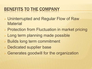 BENEFITS TO THE COMPANY
 Uninterrupted and Regular Flow of Raw
Material
 Protection from Fluctuation in market pricing
 Long term planning made possible
 Builds long term commitment
 Dedicated supplier base
 Generates goodwill for the organization
 