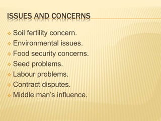 ISSUES AND CONCERNS
 Soil fertility concern.
 Environmental issues.
 Food security concerns.
 Seed problems.
 Labour problems.
 Contract disputes.
 Middle man’s influence.
 