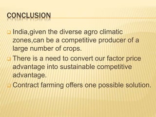 CONCLUSION
 India,given the diverse agro climatic
zones,can be a competitive producer of a
large number of crops.
 There is a need to convert our factor price
advantage into sustainable competitive
advantage.
 Contract farming offers one possible solution.
 