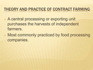 THEORY AND PRACTICE OF CONTRACT FARMING
 A central processing or exporting unit
purchases the harvests of independent
farmers.
 Most commonly practiced by food processing
companies.
 