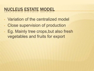 NUCLEUS ESTATE MODEL
• Variation of the centralized model
• Close supervision of production
• Eg. Mainly tree crops,but also fresh
vegetables and fruits for export
 