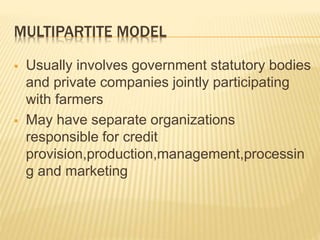 MULTIPARTITE MODEL
 Usually involves government statutory bodies
and private companies jointly participating
with farmers
 May have separate organizations
responsible for credit
provision,production,management,processin
g and marketing
 