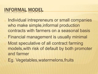 INFORMAL MODEL
o Individual intrepreneurs or small companies
who make simple,informal production
contracts with farmers on a seasonal basis
o Financial management is usually minimal
o Most speculative of all contract farming
models,with risk of default by both promoter
and farmer
o Eg. Vegetables,watermelons,fruits
 