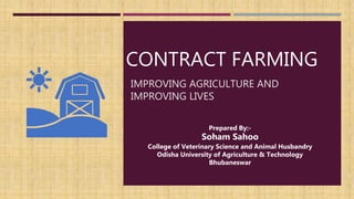 CONTRACT FARMING
IMPROVING AGRICULTURE AND
IMPROVING LIVES
Prepared By:-
Soham Sahoo
College of Veterinary Science and Animal Husbandry
Odisha University of Agriculture & Technology
Bhubaneswar
 