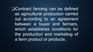 ❑Contract farming can be defined
as agricultural production carried
out according to an agreement
between a buyer and farmers,
which establishes conditions for
the production and marketing of
a farm product or products.
 