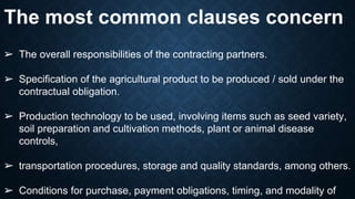 The most common clauses concern
➢ The overall responsibilities of the contracting partners.
➢ Specification of the agricultural product to be produced / sold under the
contractual obligation.
➢ Production technology to be used, involving items such as seed variety,
soil preparation and cultivation methods, plant or animal disease
controls,
➢ transportation procedures, storage and quality standards, among others.
➢ Conditions for purchase, payment obligations, timing, and modality of
 
