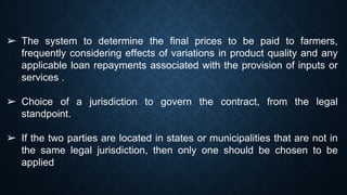 ➢ The system to determine the final prices to be paid to farmers,
frequently considering effects of variations in product quality and any
applicable loan repayments associated with the provision of inputs or
services .
➢ Choice of a jurisdiction to govern the contract, from the legal
standpoint.
➢ If the two parties are located in states or municipalities that are not in
the same legal jurisdiction, then only one should be chosen to be
applied
 