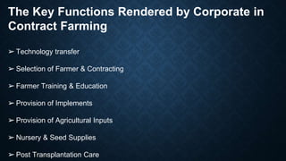 The Key Functions Rendered by Corporate in
Contract Farming
➢ Technology transfer
➢ Selection of Farmer & Contracting
➢ Farmer Training & Education
➢ Provision of Implements
➢ Provision of Agricultural Inputs
➢ Nursery & Seed Supplies
➢ Post Transplantation Care
 