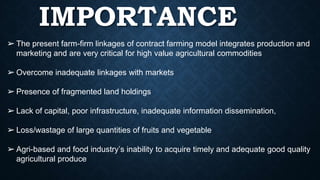 IMPORTANCE
➢ The present farm-firm linkages of contract farming model integrates production and
marketing and are very critical for high value agricultural commodities
➢ Overcome inadequate linkages with markets
➢ Presence of fragmented land holdings
➢ Lack of capital, poor infrastructure, inadequate information dissemination,
➢ Loss/wastage of large quantities of fruits and vegetable
➢ Agri-based and food industry’s inability to acquire timely and adequate good quality
agricultural produce
 