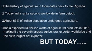 ❑The history of agriculture in India dates back to the Rigveda.
❑ Today India ranks second worldwide in farm output.
❑About 67% of Indian population undergoes agriculture.
❑India exported $39 billion worth of agricultural products in 2013,
making it the seventh largest agricultural exporter worldwide and
the sixth largest net exporter.
BUT TODAY…..
 