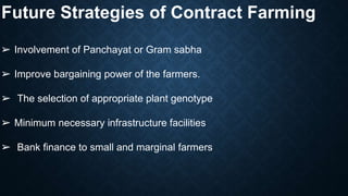 Future Strategies of Contract Farming
➢ Involvement of Panchayat or Gram sabha
➢ Improve bargaining power of the farmers.
➢ The selection of appropriate plant genotype
➢ Minimum necessary infrastructure facilities
➢ Bank finance to small and marginal farmers
 