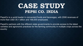 CASE STUDY
PEPSI CO. INDIA
PepsiCo partners with the different state governments to provide access to the latest
varieties and agronomic practices for the farming community in multiple crops across the
country
PepsiCo is a world leader in convenient foods and beverages, with 2006 revenues of
more than USD 35.1 billion and 168,000 employees.
 