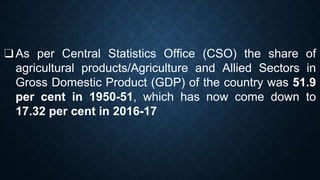 ❑As per Central Statistics Office (CSO) the share of
agricultural products/Agriculture and Allied Sectors in
Gross Domestic Product (GDP) of the country was 51.9
per cent in 1950-51, which has now come down to
17.32 per cent in 2016-17
 