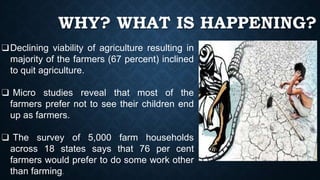 WHY? WHAT IS HAPPENING?
❑Declining viability of agriculture resulting in
majority of the farmers (67 percent) inclined
to quit agriculture.
❑ Micro studies reveal that most of the
farmers prefer not to see their children end
up as farmers.
❑ The survey of 5,000 farm households
across 18 states says that 76 per cent
farmers would prefer to do some work other
than farming.
 