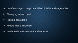➢ Loss/ wastage of large quantities of fruits and vegetables.
➢ Changing in food habit
➢ Raising population
➢ Middle Man’s influence
➢ Inadequate infrastructure and services.
 