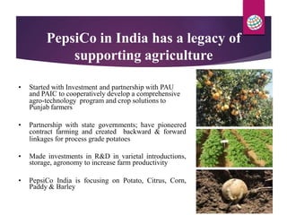PepsiCo in India has a legacy of
supporting agriculture
and PAIC to cooperatively develop a comprehensive
Punjab farmers
contract farming and created backward & forward
storage, agronomy to increase farm productivity
Paddy & Barley
• Started with Investment and partnership with PAU
agro-technology program and crop solutions to
• Partnership with state governments; have pioneered
linkages for process grade potatoes
• Made investments in R&D in varietal introductions,
• PepsiCo India is focusing on Potato, Citrus, Corn,
 