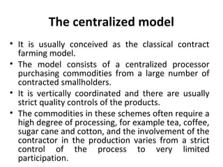 The centralized model
• It is usually conceived as the classical contract
farming model.
• The model consists of a centralized processor
purchasing commodities from a large number of
contracted smallholders.
• It is vertically coordinated and there are usually
strict quality controls of the products.
• The commodities in these schemes often require a
high degree of processing, for example tea, coffee,
sugar cane and cotton, and the involvement of the
contractor in the production varies from a strict
control of the process to very limited
participation.
 