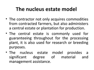 The nucleus estate model
• The contractor not only acquires commodities
from contracted farmers, but also administers
a central estate or plantation for production.
• The central estate is commonly used for
guaranteeing throughout for the processing
plant, it is also used for research or breeding
purposes.
• The nucleus estate model provides a
significant degree of material and
management assistance.
 