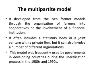 The multipartite model
• It developed from the two former models
through the organisation of farmers into
cooperatives or the involvement of a financial
institution.
• It often includes a statutory body in a joint
venture with a private firm, but it can also involve
a number of different organisations.
• This model was frequently used by governments
in developing countries during the liberalisation
process in the 1980s and 1990s.
 