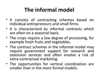 The informal model
• It consists of contracting schemes based on
individual entrepreneurs and small firms.
• It is characterized by informal contracts which
are often on a seasonal basis.
• The crops require a low degree of processing, for
example fresh fruits and vegetables.
• The contract schemes in the informal model may
require government support for research and
extension services and often involve a risk of
extra-contractual marketing.
• The opportunities for vertical coordination are
smaller than in the more formal models.
 