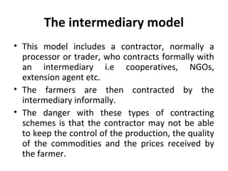 The intermediary model
• This model includes a contractor, normally a
processor or trader, who contracts formally with
an intermediary i.e cooperatives, NGOs,
extension agent etc.
• The farmers are then contracted by the
intermediary informally.
• The danger with these types of contracting
schemes is that the contractor may not be able
to keep the control of the production, the quality
of the commodities and the prices received by
the farmer.
 