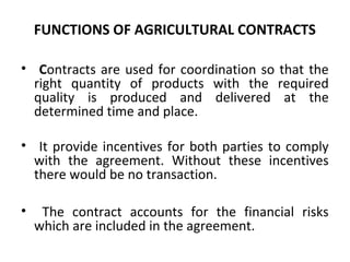 FUNCTIONS OF AGRICULTURAL CONTRACTS
• Contracts are used for coordination so that the
right quantity of products with the required
quality is produced and delivered at the
determined time and place.
• It provide incentives for both parties to comply
with the agreement. Without these incentives
there would be no transaction.
• The contract accounts for the financial risks
which are included in the agreement.
 