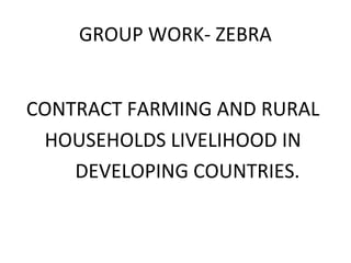 GROUP WORK- ZEBRA
CONTRACT FARMING AND RURAL
HOUSEHOLDS LIVELIHOOD IN
DEVELOPING COUNTRIES.
 