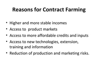 Reasons for Contract Farming
• Higher and more stable incomes
• Access to product markets
• Access to more affordable credits and inputs
• Access to new technologies, extension,
training and information
• Reduction of production and marketing risks.
 