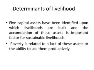 Determinants of livelihood
• Five capital assets have been identified upon
which livelihoods are built and the
accumulation of these assets is important
factor for sustainable livelihoods.
• Poverty is related to a lack of these assets or
the ability to use them productively.
 