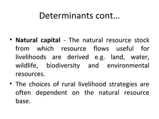 Determinants cont…
• Natural capital - The natural resource stock
from which resource flows useful for
livelihoods are derived e.g. land, water,
wildlife, biodiversity and environmental
resources.
• The choices of rural livelihood strategies are
often dependent on the natural resource
base.
 