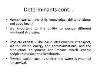 Determinants cont…
• Human capital - the skills, knowledge, ability to labour
and good health
• are important to the ability to pursue different
livelihood strategies.
• Physical capital - The basic infrastructure (transport,
shelter, water, energy and communications) and the
production equipment and means which enable
people to pursue their livelihoods.
• Physical capital such as shelter and water is essential
for survival.
 