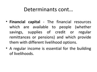 Determinants cont…
• Financial capital - The financial resources
which are available to people (whether
savings, supplies of credit or regular
remittances or pensions) and which provide
them with different livelihood options.
• A regular income is essential for the building
of livelihoods.
 