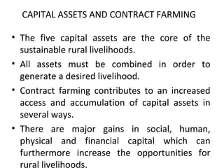 CAPITAL ASSETS AND CONTRACT FARMING
• The five capital assets are the core of the
sustainable rural livelihoods.
• All assets must be combined in order to
generate a desired livelihood.
• Contract farming contributes to an increased
access and accumulation of capital assets in
several ways.
• There are major gains in social, human,
physical and financial capital which can
furthermore increase the opportunities for
rural livelihoods.
 