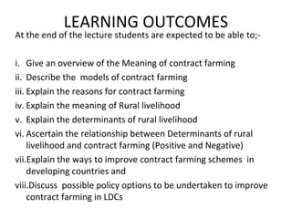 LEARNING OUTCOMES
At the end of the lecture students are expected to be able to;-
i. Give an overview of the Meaning of contract farming
ii. Describe the models of contract farming
iii. Explain the reasons for contract farming
iv. Explain the meaning of Rural livelihood
v. Explain the determinants of rural livelihood
vi. Ascertain the relationship between Determinants of rural
livelihood and contract farming (Positive and Negative)
vii.Explain the ways to improve contract farming schemes in
developing countries and
viii.Discuss possible policy options to be undertaken to improve
contract farming in LDCs
 