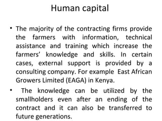 Human capital
• The majority of the contracting firms provide
the farmers with information, technical
assistance and training which increase the
farmers’ knowledge and skills. In certain
cases, external support is provided by a
consulting company. For example East African
Growers Limited (EAGA) in Kenya.
• The knowledge can be utilized by the
smallholders even after an ending of the
contract and it can also be transferred to
future generations.
 