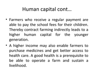 Human capital cont…
• Farmers who receive a regular payment are
able to pay the school fees for their children.
Thereby contract farming indirectly leads to a
higher human capital for the younger
generation.
• A higher income may also enable farmers to
purchase medicines and get better access to
health care. A good health is a prerequisite to
be able to operate a farm and sustain a
livelihood.
 