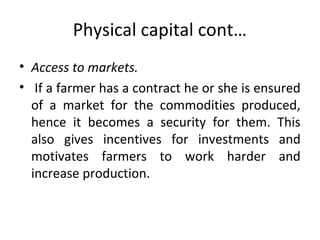 Physical capital cont…
• Access to markets.
• If a farmer has a contract he or she is ensured
of a market for the commodities produced,
hence it becomes a security for them. This
also gives incentives for investments and
motivates farmers to work harder and
increase production.
 