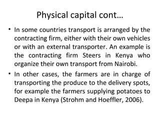 Physical capital cont…
• In some countries transport is arranged by the
contracting firm, either with their own vehicles
or with an external transporter. An example is
the contracting firm Steers in Kenya who
organize their own transport from Nairobi.
• In other cases, the farmers are in charge of
transporting the produce to the delivery spots,
for example the farmers supplying potatoes to
Deepa in Kenya (Strohm and Hoeffler, 2006).
 