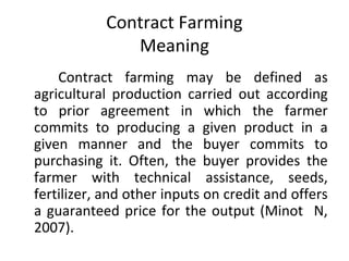 Contract Farming
Meaning
Contract farming may be defined as
agricultural production carried out according
to prior agreement in which the farmer
commits to producing a given product in a
given manner and the buyer commits to
purchasing it. Often, the buyer provides the
farmer with technical assistance, seeds,
fertilizer, and other inputs on credit and offers
a guaranteed price for the output (Minot N,
2007).
 