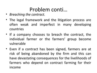 Problem conti…
• Breaching the contract.
• The legal framework and the litigation process are
often weak and imperfect in many developing
countries
• If a company chooses to breach the contract, the
individual farmer or the farmers’ group become
vulnerable
• Even if a contract has been signed, farmers are at
risk of being abandoned by the firm and this can
have devastating consequences for the livelihoods of
farmers who depend on contract farming for their
income
 