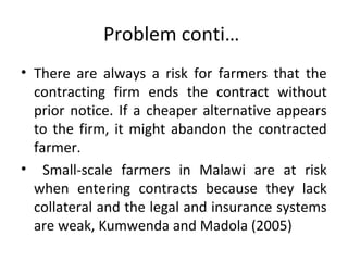 Problem conti…
• There are always a risk for farmers that the
contracting firm ends the contract without
prior notice. If a cheaper alternative appears
to the firm, it might abandon the contracted
farmer.
• Small-scale farmers in Malawi are at risk
when entering contracts because they lack
collateral and the legal and insurance systems
are weak, Kumwenda and Madola (2005)
 