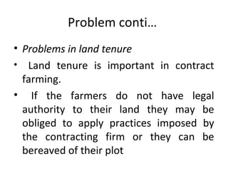 Problem conti…
• Problems in land tenure
• Land tenure is important in contract
farming.
• If the farmers do not have legal
authority to their land they may be
obliged to apply practices imposed by
the contracting firm or they can be
bereaved of their plot
 