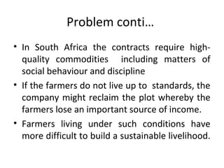 Problem conti…
• In South Africa the contracts require high-
quality commodities including matters of
social behaviour and discipline
• If the farmers do not live up to standards, the
company might reclaim the plot whereby the
farmers lose an important source of income.
• Farmers living under such conditions have
more difficult to build a sustainable livelihood.
 