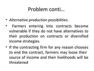 Problem conti…
• Alternative production possibilities.
• Farmers entering into contracts become
vulnerable if they do not have alternatives to
their production on contracts or diversified
income strategies.
• If the contracting firm for any reason chooses
to end the contract, farmers may loose their
source of income and their livelihoods will be
threatened
 