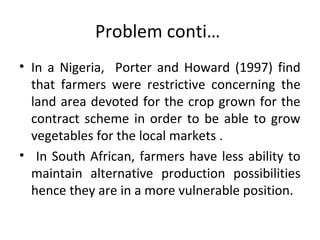 Problem conti…
• In a Nigeria, Porter and Howard (1997) find
that farmers were restrictive concerning the
land area devoted for the crop grown for the
contract scheme in order to be able to grow
vegetables for the local markets .
• In South African, farmers have less ability to
maintain alternative production possibilities
hence they are in a more vulnerable position.
 