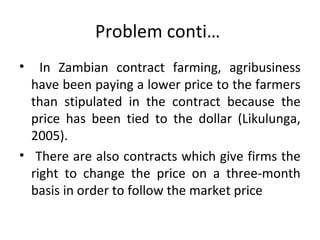 Problem conti…
• In Zambian contract farming, agribusiness
have been paying a lower price to the farmers
than stipulated in the contract because the
price has been tied to the dollar (Likulunga,
2005).
• There are also contracts which give firms the
right to change the price on a three-month
basis in order to follow the market price
 