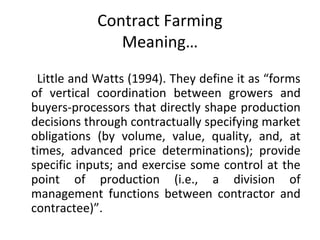 Contract Farming
Meaning…
Little and Watts (1994). They define it as “forms
of vertical coordination between growers and
buyers-processors that directly shape production
decisions through contractually specifying market
obligations (by volume, value, quality, and, at
times, advanced price determinations); provide
specific inputs; and exercise some control at the
point of production (i.e., a division of
management functions between contractor and
contractee)”.
 